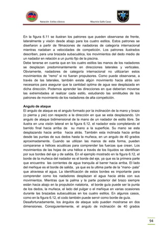 Natación Estilos clásicos

Mauricio Gallo Casas

En la figura 6.11 se ilustran los patrones que pueden observarse de frente,
lateralmente y visión desde abajo para los cuatro estilos. Estos patrones se
diseñaron a partir de filmaciones de nadadoras de categoría internacional
mientras nadaban a velocidades de competición. Los patrones ilustrados
describen, para una brazada subacuática, los movimientos del dedo medio de
un nadador en relación a un punto fijo de la piscina.
Debe tenerse en cuenta que en los cuatro estilos las manos de los nadadores
se desplazan predominantemente en direcciones laterales y verticales.
Obviamente, nadadores de categoría internacional no utilizarían estos
movimientos de “remo” si no fueran propulsores. Como puede observarse, a
través de las laterales, también existe algún movimiento hacia atrás son
necesarios para asegurar que la cantidad optima de agua sea desplazada en
dicha dirección. Podemos aprender las direcciones en que deberían moverse
las extremidades al realizar cada estilo, estudiando las similitudes de los
patrones de movimiento de los nadadores de alta competición.
Angulo de ataque
El angulo de ataque es el angulo formado por la inclinación de la mano y brazo
(o pierna y pie) con respecto a la dirección en que se esta desplazando. Un
angulo de ataque bidimensional de la mano de un nadador de estilo libre. Se
ilustra en una visión lateral en la figura 6.12. el nadador esta completando el
barrido final hacia arriba de su mano a la superficie. Su mano se esta
desplazando hacia arriba hacia atrás. También esta inclinada hacia arriba
desde las puntas de sus dedos hasta la muñeca, en un angulo de 40 grados
aproximadamente. Cuando se utilizan las manos de esta forma, pueden
compararse a hélices acuáticas para comprender las fuerzas que crean. Los
movimientos de las hojas de una hélice a través de los líquidos se identifican
por sus bordes del eje y de salida. En el ejemplo mostrado en la figura 6.12, el
borde de la muñeca del nadador es el borde del eje, ya que es la primera parte
que encuentra las corrientes de agua tranquila al barrer hacia arriba. El lado
del meñique es el borde de salida, ya que es la ultima parte de la “mano- pala”
que atraviesa el agua. La identificación de estos bordes es importante para
comprender como los nadadores desplazan el agua hacia atrás con sus
movimientos. Mientras que la palma y la parte posterior del brazo siempre
están hacia abajo en la propulsión natatoria, el borde guía puede ser la punta
de los dedos, la muñeca, el lado del pulgar o el meñique en varias ocasiones
durante las brazadas subacuáticas en los cuatro estilos. En algunos casos,
como en la figura 6.12, el codo también puede servir como borde de guía.
Desafortunadamente, los ángulos de ataque solo pueden mostrarse en dos
dimensiones. Consiguientemente, el angulo de inclinación de 40 grados

94

 