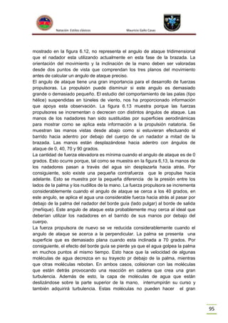 Natación Estilos clásicos

Mauricio Gallo Casas

mostrado en la figura 6.12, no representa el angulo de ataque tridimensional
que el nadador esta utilizando actualmente en esta fase de la brazada. La
orientación del movimiento y la inclinación de la mano deben ser valoradas
desde dos puntos de vista que comprendan los tres planos del movimiento
antes de calcular un angulo de ataque preciso.
El angulo de ataque tiene una gran importancia para el desarrollo de fuerzas
propulsoras. La propulsión puede disminuir si este angulo es demasiado
grande o demasiado pequeño. El estudio del comportamiento de las palas (tipo
hélice) suspendidas en túneles de viento, nos ha proporcionado información
que apoya esta observación. La figura 6.13 muestra porque las fuerzas
propulsores se incrementan o decrecen con distintos ángulos de ataque. Las
manos de los nadadores han sido sustituidas por superficies aerodinámicas
para mostrar como se aplica esta información a la propulsión natatoria. Se
muestran las manos vistas desde abajo como si estuvieran efectuando el
barrido hacia adentro por debajo del cuerpo de un nadador a mitad de la
brazada. Las manos están desplazándose hacia adentro con ángulos de
ataque de 0, 40, 70 y 90 grados.
La cantidad de fuerza elevadora es mínima cuando el angulo de ataque es de 0
grados. Esto ocurre porque, tal como se muestra en la figura 6,13, la manos de
los nadadores pasan a través del agua sin desplazarla hacia atrás. Por
consiguiente, solo existe una pequeña contrafuerza que le propulse hacia
adelante. Esto se muestra por la pequeña diferencia de la presión entre los
lados de la palma y los nudillos de la mano. La fuerza propulsora se incrementa
considerablemente cuando el angulo de ataque se cerca a los 40 grados, en
este angulo, se aplica el agua una considerable fuerza hacia atrás al pasar por
debajo de la palma del nadador del borde guía (lado pulgar) al borde de salida
(meñique). Este angulo de ataque esta probablemente muy cerca al ideal que
deberían utilizar los nadadores en el barrido de sus manos por debajo del
cuerpo.
La fuerza propulsora de nuevo se ve reducida considerablemente cuando el
angulo de ataque se acerca a la perpendicular. La palma se presenta una
superficie que es demasiado plana cuando esta inclinada a 70 grados. Por
consiguiente, el efecto del borde guía se pierde ya que el agua golpea la palma
en muchos puntos al mismo tiempo. Esto hace que la velocidad de algunas
moléculas de agua decrezca en su trayecto pr debajo de la palma, mientras
que otras moléculas rebotan. En ambos casos, colisionan con las moléculas
que están detrás provocando una reacción en cadena que crea una gran
turbulencia. Además de esto, la capa de moléculas de agua que están
deslizándose sobre la parte superior de la mano, interrumpirán su curso y
también adquirirá turbulencia. Estas moléculas no pueden hacer el gran

95

 