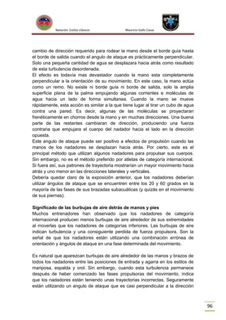 Natación Estilos clásicos

Mauricio Gallo Casas

cambio de dirección requerido para rodear la mano desde el borde guía hasta
el borde de salida cuando el angulo de ataque es prácticamente perpendicular.
Solo una pequeña cantidad de agua se desplazara hacia atrás como resultado
de esta turbulencia desordenada.
El efecto es todavía mas devastador cuando la mano esta completamente
perpendicular a la orientación de su movimiento. En este caso, la mano actúa
como un remo. No existe ni borde guía ni borde de salida, solo la amplia
superficie plana de la palma empujando algunas corrientes e moléculas de
agua hacia un lado de forma simultanea. Cuando la mano se mueve
rápidamente, esta acción es similar a la que tiene lugar al tirar un cubo de agua
contra una pared. Es decir, algunas de las moléculas se proyectaran
frenéticamente en chorros desde la mano y en muchas direcciones. Una buena
parte de las restantes cambiaran de dirección, produciendo una fuerza
contraria que empujara el cuerpo del nadador hacia el lado en la dirección
opuesta.
Este angulo de ataque puede ser positivo a efectos de propulsión cuando las
manos de los nadadores se desplazan hacia atrás. Por cierto, este es el
principal método que utilizan algunos nadadores para propulsar sus cuerpos.
Sin embargo, no es el método preferido por atletas de categoría internacional.
Si fuera así, sus patrones de trayectoria mostrarían un mayor movimiento hacia
atrás y uno menor en las direcciones laterales y verticales.
Debería quedar claro de la exposición anterior, que los nadadores deberían
utilizar ángulos de ataque que se encuentren entre los 20 y 60 grados en la
mayoría de las fases de sus brazadas subacuáticas (y quizás en el movimiento
de sus piernas).
Significado de las burbujas de aire detrás de manos y pies
Muchos entrenadores han observado que los nadadores de categoría
internacional producen menos burbujas de aire alrededor de sus extremidades
al moverlas que los nadadores de categorías inferiores. Las burbujas de aire
indican turbulencia y una consiguiente perdida de fuerza propulsora. Son la
señal de que los nadadores están utilizando una combinación errónea de
orientación y ángulos de ataque en una fase determinada del movimiento.
Es natural que aparezcan burbujas de aire alrededor de las manos y brazos de
todos los nadadores entre las posiciones de entrada y agarra en los estilos de
mariposa, espalda y crol. Sin embargo, cuando esta turbulencia permanece
después de haber comenzado las fases propulsoras del movimiento, indica
que los nadadores están teniendo unas trayectorias incorrectas. Seguramente
están utilizando un angulo de ataque que es casi perpendicular a la dirección

96

 