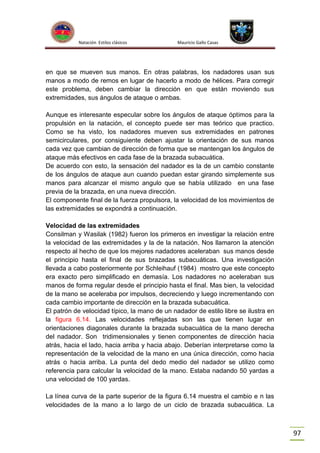 Natación Estilos clásicos

Mauricio Gallo Casas

en que se mueven sus manos. En otras palabras, los nadadores usan sus
manos a modo de remos en lugar de hacerlo a modo de hélices. Para corregir
este problema, deben cambiar la dirección en que están moviendo sus
extremidades, sus ángulos de ataque o ambas.
Aunque es interesante especular sobre los ángulos de ataque óptimos para la
propulsión en la natación, el concepto puede ser mas teórico que practico.
Como se ha visto, los nadadores mueven sus extremidades en patrones
semicirculares, por consiguiente deben ajustar la orientación de sus manos
cada vez que cambian de dirección de forma que se mantengan los ángulos de
ataque más efectivos en cada fase de la brazada subacuática.
De acuerdo con esto, la sensación del nadador es la de un cambio constante
de los ángulos de ataque aun cuando puedan estar girando simplemente sus
manos para alcanzar el mismo angulo que se había utilizado en una fase
previa de la brazada, en una nueva dirección.
El componente final de la fuerza propulsora, la velocidad de los movimientos de
las extremidades se expondrá a continuación.
Velocidad de las extremidades
Consilman y Wasilak (1982) fueron los primeros en investigar la relación entre
la velocidad de las extremidades y la de la natación. Nos llamaron la atención
respecto al hecho de que los mejores nadadores aceleraban sus manos desde
el principio hasta el final de sus brazadas subacuáticas. Una investigación
llevada a cabo posteriormente por Schleihauf (1984) mostro que este concepto
era exacto pero simplificado en demasía. Los nadadores no aceleraban sus
manos de forma regular desde el principio hasta el final. Mas bien, la velocidad
de la mano se aceleraba por impulsos, decreciendo y luego incrementando con
cada cambio importante de dirección en la brazada subacuática.
El patrón de velocidad típico, la mano de un nadador de estilo libre se ilustra en
la figura 6.14. Las velocidades reflejadas son las que tienen lugar en
orientaciones diagonales durante la brazada subacuática de la mano derecha
del nadador. Son tridimensionales y tienen componentes de dirección hacia
atrás, hacia el lado, hacia arriba y hacia abajo. Deberían interpretarse como la
representación de la velocidad de la mano en una única dirección, como hacia
atrás o hacia arriba. La punta del dedo medio del nadador se utilizo como
referencia para calcular la velocidad de la mano. Estaba nadando 50 yardas a
una velocidad de 100 yardas.
La línea curva de la parte superior de la figura 6.14 muestra el cambio e n las
velocidades de la mano a lo largo de un ciclo de brazada subacuática. La

97

 