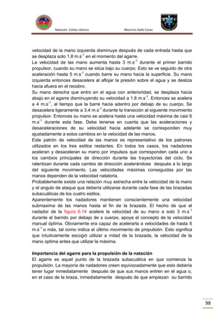 Natación Estilos clásicos

Mauricio Gallo Casas

velocidad de la mano izquierda disminuye después de cada entrada hasta que
se desplaza solo 1,8 m.s-1 en el momento del agarre.
La velocidad de las mano aumenta hasta 3 m.s -1 durante el primer barrido
propulsor, cuando su mano se sitúa bajo su cuerpo. Esto se ve seguido de otra
aceleración hasta 5 m.s-1 cuando barre su mano hacia la superficie. Su mano
izquierda entonces desacelera al aflojar la presión sobre el agua y se desliza
hacia afuera en el recobro.
Su mano derecha que entro en el agua con anterioridad, se desplaza hacia
abajo en el agarre disminuyendo su velocidad a 1.8 m.s-1. Entonces se acelera
a 4 m.s-1, al tiempo que la barre hacia adentro por debajo de su cuerpo. Se
desacelera ligeramente a 3.4 m.s-1 durante la transición al siguiente movimiento
propulsor. Entonces su mano se acelera hasta una velocidad máxima de casi 6
m.s-1 durante esta fase. Debe tenerse en cuenta que las aceleraciones y
desaceleraciones de su velocidad hacia adelante se corresponden muy
ajustadamente a estos cambios en la velocidad de las manos.
Este patrón de velocidad de las manos es representativo de los patrones
utilizados en los tres estilos restantes. En todos los casos, los nadadores
aceleran y desaceleran su mano por impulsos que corresponden cada uno a
los cambios principales de dirección durante las trayectorias del ciclo. Se
ralentizan durante cada cambio de dirección acelerándose después a lo largo
del siguiente movimiento. Las velocidades máximas conseguidas por las
manos dependen de la velocidad natatoria.
Probablemente existe una relación muy estrecha entre la velocidad de la mano
y el angulo de ataque que debería utilizarse durante cada fase de las brazadas
subacuáticas de los cuatro estilos.
Aparentemente los nadadores mantienen conscientemente una velocidad
submaxima de las manos hasta el fin de la brazada. El hecho de que el
nadador de la figura 6.14 acelere la velocidad de su mano a solo 3 m.s -1
durante el barrido por debajo de s cuerpo, apoya el concepto de la velocidad
manual óptima. Obviamente era capaz de acelerarla a velocidades de hasta 6
m.s-1 o más, tal como indica el último movimiento de propulsión. Esto significa
que intuitivamente escogió utilizar a mitad de la brazada, la velocidad de la
mano optima antes que utilizar la máxima.
Importancia del agarre para la propulsión de la natación
El agarre es aquel punto de la brazada subacuática en que comienza la
propulsión. La mayoría de nadadores creen equivocadamente que esto debería
tener lugar inmediatamente después de que sus manos entren en el agua o,
en el caso de la braza, inmediatamente después de que empiezan su barrido

98

 