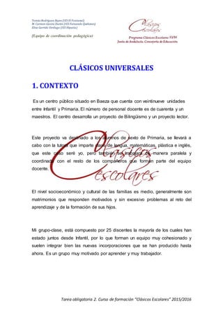 Tomás Rodríguez Reyes (IES El Fontanal)
M. Carmen Gavira Durán (IES Fernando Quiñones)
Elisa Garrido Verdugo (IES Hipatia)
(Equipo de coordinación pedagógica)
Tarea obligatoria 2. Curso de formación “Clásicos Escolares” 2015/2016
CLÁSICOS UNIVERSALES
1. CONTEXTO
Es un centro público situado en Baeza que cuenta con veintinueve unidades
entre Infantil y Primaria. El número de personal docente es de cuarenta y un
maestros. El centro desarrolla un proyecto de Bilingüismo y un proyecto lector.
Este proyecto va destinado a los alumnos de sexto de Primaria, se llevará a
cabo con la tutora que imparte clase de lengua, matemáticas, plástica e inglés,
que este caso seré yo, pero también se trabajará de manera paralela y
coordinada con el resto de los compañeros que forman parte del equipo
docente.
El nivel socioeconómico y cultural de las familias es medio, generalmente son
matrimonios que responden motivados y sin excesivo problemas al reto del
aprendizaje y de la formación de sus hijos.
Mi grupo-clase, está compuesto por 25 discentes la mayoría de los cuales han
estado juntos desde Infantil, por lo que forman un equipo muy cohesionado y
suelen integrar bien las nuevas incorporaciones que se han producido hasta
ahora. Es un grupo muy motivado por aprender y muy trabajador.
 