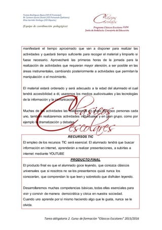 Tomás Rodríguez Reyes (IES El Fontanal)
M. Carmen Gavira Durán (IES Fernando Quiñones)
Elisa Garrido Verdugo (IES Hipatia)
(Equipo de coordinación pedagógica)
Tarea obligatoria 2. Curso de formación “Clásicos Escolares” 2015/2016
manifestaré el tiempo aproximado que van a disponer para realizar las
actividades y quedará tiempo suficiente para recoger el material y limpiarlo si
fuese necesario. Aprovecharé las primeras horas de la jornada para la
realización de actividades que requieran mayor atención, a ser posible en las
áreas instrumentales, cambiando posteriormente a actividades que permitan la
manipulación o el movimiento.
El material estará ordenado y será adecuado a la edad del alumnado el cual
tendrá accesibilidad a él, usaremos los medios audiovisuales y las tecnologías
de la información y la comunicación.
Muchas de las actividades las realizaremos en grupo de cinco personas cada
uno, también realizaremos actividades individuales y en gran grupo, como por
ejemplo la dramatización y debates.
RECURSOS TIC
El empleo de los recursos TIC será esencial. El alumnado tendrá que buscar
información en internet, aprenderán a realizar presentaciones, a subirlas a
internet mediante YOUTUBE
PRODUCTO FINAL
El producto final es que el alumnado goce leyendo, que conozca clásicos
universales que si nosotros no se los presentamos quizá nunca los
conocerían, que comprendan lo que leen y sobretodo que disfruten leyendo.
Desarrollaremos muchas competencias básicas, todas ellas esenciales para
vivir y convivir de manera democrática y cívica en nuestra sociedad.
Cuando uno aprende por sí mismo haciendo algo que le gusta, nunca se le
olvida.
 