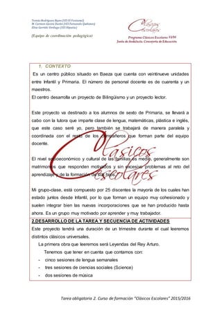 Tomás Rodríguez Reyes (IES El Fontanal)
M. Carmen Gavira Durán (IES Fernando Quiñones)
Elisa Garrido Verdugo (IES Hipatia)
(Equipo de coordinación pedagógica)
Tarea obligatoria 2. Curso de formación “Clásicos Escolares” 2015/2016
1. CONTEXTO
Es un centro público situado en Baeza que cuenta con veintinueve unidades
entre Infantil y Primaria. El número de personal docente es de cuarenta y un
maestros.
El centro desarrolla un proyecto de Bilingüismo y un proyecto lector.
Este proyecto va destinado a los alumnos de sexto de Primaria, se llevará a
cabo con la tutora que imparte clase de lengua, matemáticas, plástica e inglés,
que este caso seré yo, pero también se trabajará de manera paralela y
coordinada con el resto de los compañeros que forman parte del equipo
docente.
El nivel socioeconómico y cultural de las familias es medio, generalmente son
matrimonios que responden motivados y sin excesivo problemas al reto del
aprendizaje y de la formación de sus hijos.
Mi grupo-clase, está compuesto por 25 discentes la mayoría de los cuales han
estado juntos desde Infantil, por lo que forman un equipo muy cohesionado y
suelen integrar bien las nuevas incorporaciones que se han producido hasta
ahora. Es un grupo muy motivado por aprender y muy trabajador.
2.DESARROLLO DE LA TAREA Y SECUENCIA DE ACTIVIDADES
Este proyecto tendrá una duración de un trimestre durante el cual leeremos
distintos clásicos universales.
La primera obra que leeremos será Leyendas del Rey Arturo.
Tenemos que tener en cuenta que contamos con:
- cinco sesiones de lengua semanales
- tres sesiones de ciencias sociales (Science)
- dos sesiones de música
 