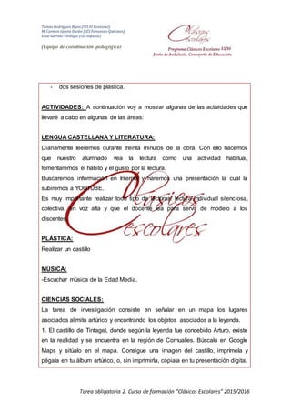 Tomás Rodríguez Reyes (IES El Fontanal)
M. Carmen Gavira Durán (IES Fernando Quiñones)
Elisa Garrido Verdugo (IES Hipatia)
(Equipo de coordinación pedagógica)
Tarea obligatoria 2. Curso de formación “Clásicos Escolares” 2015/2016
- dos sesiones de plástica.
ACTIVIDADES: A continuación voy a mostrar algunas de las actividades que
llevaré a cabo en algunas de las áreas:
LENGUA CASTELLANA Y LITERATURA:
Diariamente leeremos durante treinta minutos de la obra. Con ello hacemos
que nuestro alumnado vea la lectura como una actividad habitual,
fomentaremos el hábito y el gusto por la lectura.
Buscaremos información en Internet y haremos una presentación la cual la
subiremos a YOUTUBE.
Es muy importante realizar todo tipo de lecturas: lectura individual silenciosa,
colectiva, en voz alta y que el docente lea para servir de modelo a los
discentes.
PLÁSTICA:
Realizar un castillo
MÚSICA:
-Escuchar música de la Edad Media.
CIENCIAS SOCIALES:
La tarea de investigación consiste en señalar en un mapa los lugares
asociados al mito artúrico y encontrando los objetos asociados a la leyenda.
1. El castillo de Tintagel, donde según la leyenda fue concebido Arturo, existe
en la realidad y se encuentra en la región de Cornualles. Búscalo en Google
Maps y sitúalo en el mapa. Consigue una imagen del castillo, imprímela y
pégala en tu álbum artúrico, o, sin imprimirla, cópiala en tu presentación digital.
 