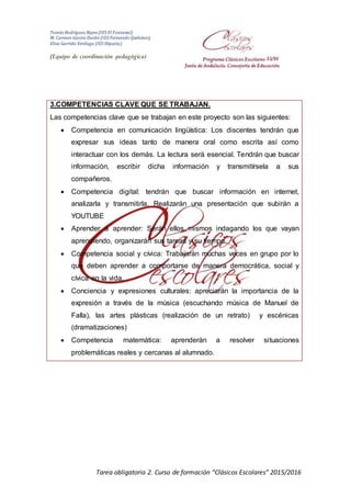 Tomás Rodríguez Reyes (IES El Fontanal)
M. Carmen Gavira Durán (IES Fernando Quiñones)
Elisa Garrido Verdugo (IES Hipatia)
(Equipo de coordinación pedagógica)
Tarea obligatoria 2. Curso de formación “Clásicos Escolares” 2015/2016
3.COMPETENCIAS CLAVE QUE SE TRABAJAN.
Las competencias clave que se trabajan en este proyecto son las siguientes:
 Competencia en comunicación lingüística: Los discentes tendrán que
expresar sus ideas tanto de manera oral como escrita así como
interactuar con los demás. La lectura será esencial. Tendrán que buscar
información, escribir dicha información y transmitírsela a sus
compañeros.
 Competencia digital: tendrán que buscar información en internet,
analizarla y transmitirla. Realizarán una presentación que subirán a
YOUTUBE
 Aprender a aprender: Serán ellos mismos indagando los que vayan
aprendiendo, organizarán sus tareas y su tiempo.
 Competencia social y cívica: Trabajarán muchas veces en grupo por lo
que deben aprender a comportarse de manera democrática, social y
cívica en la vida.
 Conciencia y expresiones culturales: apreciarán la importancia de la
expresión a través de la música (escuchando música de Manuel de
Falla), las artes plásticas (realización de un retrato) y escénicas
(dramatizaciones)
 Competencia matemática: aprenderán a resolver situaciones
problemáticas reales y cercanas al alumnado.
 
