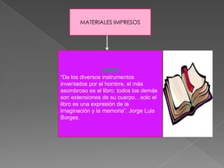 MATERIALES IMPRESOS




                 LIBRO
“De los diversos instrumentos
inventados por el hombre, el más
asombroso es el libro; todos los demás
son extensiones de su cuerpo…solo el
libro es una expresión de la
imaginación y la memoria”. Jorge Luis
Borges.
 