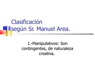 Clasificación  según Sr. Manuel Area. 1.-Manipulativos: Son contingentes, de naturaleza creativa.  
