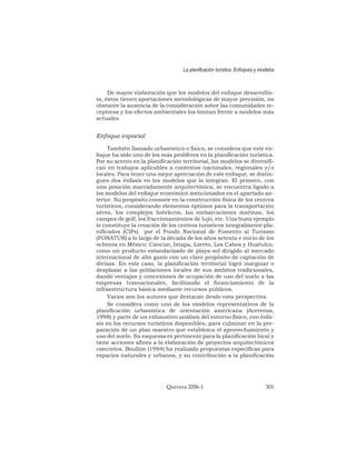 De mayor elaboración que los modelos del enfoque desarrollis-
ta, éstos tienen aportaciones metodológicas de mayor precisión, no
obstante la ausencia de la consideración sobre las comunidades re-
ceptoras y los efectos ambientales los limitan frente a modelos más
actuales.
Enfoque espacial
También llamado urbanístico o físico, se considera que este en-
foque ha sido uno de los más prolíferos en la planificación turística.
Por su acento en la planificación territorial, los modelos se diversifi-
can en trabajos aplicables a contextos nacionales, regionales y/o
locales. Para tener una mejor apreciación de este enfoque, se distin-
guen dos énfasis en los modelos que lo integran. El primero, con
una posición marcadamente arquitectónica, se encuentra ligado a
los modelos del enfoque económico mencionados en el apartado an-
terior. Su propósito consiste en la construcción física de los centros
turísticos, considerando elementos óptimos para la transportación
aérea, los complejos hoteleros, las embarcaciones marinas, los
campos de golf, los fraccionamientos de lujo, etc. Una buen ejemplo
lo constituye la creación de los centros turísticos integralmente pla-
nificados (CIPs) por el Fondo Nacional de Fomento al Turismo
(FONATUR) a lo largo de la década de los años setenta e inicio de los
ochenta en México: Cancún, Ixtapa, Loreto, Los Cabos y Huatulco,
como un producto estandarizado de playa-sol dirigido al mercado
internacional de alto gasto con un claro propósito de captación de
divisas. En este caso, la planificación territorial logró marginar o
desplazar a las poblaciones locales de sus ámbitos tradicionales,
dando ventajas y concesiones de ocupación de uso del suelo a las
empresas trasnacionales, facilitando el financiamiento de la
infraestructura básica mediante recursos públicos.
Varios son los autores que destacan desde esta perspectiva.
Se considera como uno de los modelos representativos de la
planificación urbanística de orientación americana (Acerenza,
1998) y parte de un exhaustivo análisis del entorno físico, con énfa-
sis en los recursos turísticos disponibles, para culminar en la pre-
paración de un plan maestro que establezca el aprovechamiento y
uso del suelo. Su esquema es pertinente para la planificación local y
tiene acciones afines a la elaboración de proyectos arquitectónicos
concretos. Boullón (1994) ha realizado propuestas específicas para
espacios naturales y urbanos, y su contribución a la planificación
La planificación turística. Enfoques y modelos
Quivera 2006-1 301
 