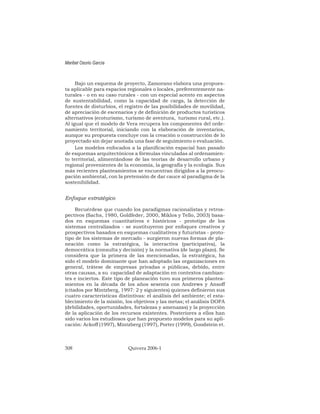 Bajo un esquema de proyecto, Zamorano elabora una propues-
ta aplicable para espacios regionales o locales, preferentemente na-
turales - o en su caso rurales - con un especial acento en aspectos
de sustentabilidad, como la capacidad de carga, la detección de
fuentes de disturbios, el registro de las posibilidades de movilidad,
de apreciación de escenarios y de definición de productos turísticos
alternativos (ecoturismo, turismo de aventura, turismo rural, etc.).
Al igual que el modelo de Vera recupera los componentes del orde-
namiento territorial, iniciando con la elaboración de inventarios,
aunque su propuesta concluye con la creación o construcción de lo
proyectado sin dejar anotada una fase de seguimiento o evaluación.
Los modelos enfocados a la planificación espacial han pasado
de esquemas arquitectónicos a fórmulas vinculadas al ordenamien-
to territorial, alimentándose de las teorías de desarrollo urbano y
regional provenientes de la economía, la geografía y la ecología. Sus
más recientes planteamientos se encuentran dirigidos a la preocu-
pación ambiental, con la pretensión de dar cauce al paradigma de la
sostenibilidad.
Enfoque estratégico
Recuérdese que cuando los paradigmas racionalistas y retros-
pectivos (Sachs, 1980, Goldfeder, 2000, Miklos y Tello, 2003) basa-
dos en esquemas cuantitativos e históricos - prototipo de los
sistemas centralizados - se sustituyeron por enfoques creativos y
prospectivos basados en esquemas cualitativos y futuristas - proto-
tipo de los sistemas de mercado - surgieron nuevas formas de pla-
neación como la estratégica, la interactiva (participativa), la
democrática (consulta y decisión) y la normativa (de largo plazo). Se
considera que la primera de las mencionadas, la estratégica, ha
sido el modelo dominante que han adoptado las organizaciones en
general, trátese de empresas privadas o públicas, debido, entre
otras causas, a su capacidad de adaptación en contextos cambian-
tes e inciertos. Este tipo de planeación tuvo sus primeros plantea-
mientos en la década de los años sesenta con Andrews y Ansoff
(citados por Mintzberg, 1997: 2 y siguientes) quienes definieron sus
cuatro características distintivas: el análisis del ambiente; el esta-
blecimiento de la misión, los objetivos y las metas; el análisis DOFA
(debilidades, oportunidades, fortalezas y amenazas) y la proyección
de la aplicación de los recursos existentes. Posteriores a ellos han
sido varios los estudiosos que han propuesto modelos para su apli-
cación: Ackoff (1997), Mintzberg (1997), Porter (1999), Goodstein et.
Maribel Osorio García
308 Quivera 2006-1
 