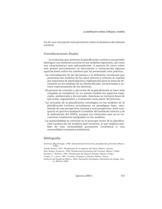 tra de una concepción más pertinente sobre la dinámica del sistema
turístico.
Consideraciones finales
La evolución que presenta la planificación turística nos permite
distinguir sus distintos acentos en los modelos expuestos, así como
sus características más sobresalientes. A manera de cierre sobre
este primer acercamiento, se mencionan a continuación algunas
apreciaciones sobre los cambios que ha presentado esta práctica:
- La centralización de las decisiones y la definición tecnócrata que
presentan los modelos de los años setenta y ochenta se cambia
por esquemas de participación y legitimación para la toma de de-
cisiones en los modelos de la última década, involucrando a ac-
tores representantes de los destinos.
- El proceso de creación y ejecución de la planificación se hace más
complejo al considerar en un mismo modelo los aspectos espa-
ciales, ambientales y de mercado. Asimismo se incluyen fases de
ejecución, seguimiento y evaluación como parte del proceso.
- La inclusión de la planificación estratégica en los modelos de la
planificación turística actualizaron su paradigma base, cam-
biando de una perspectiva racional a una prospectiva. Esta enri-
queció su proceso mediante el análisis del ambiente externo y de
la elaboración del DOFA, aunque sus elementos aún no se en-
cuentran totalmente integrados en los modelos.
- La sostenibilidad se convirtió en el principio rector de la planifica-
ción turística de los modelos más recientes, lo que implicó cam-
biar de una racionalidad puramente económica a una
racionalidad económica-ambiental.
Bibliografía
Acerenza, Miguel Angel, 1998: Administración del turismo, planificación y dirección, México:
Trillas.
Ackoff, Russel, 1997: Planificación de la empresa del futuro, México: Limusa.
Bote Gómez, Venancio, 1990: Planificación Económica del Turismo, México: Trillas.
Boullón C., Roberto, 1994: Planificación del Espacio Turístico, México: Trillas.
Cooper, C. y otros, 1997: Turismo, Principios y Práctica, México: Diana.
Gobierno del Estado de México, 2000: Planeación Estratégica. Documento de trabajo, Tolu-
ca, México: GEM.
La planificación turística. Enfoques y modelos
Quivera 2006-1 313
 