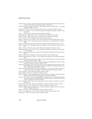 Godfrey, Kerry y Clarke, Jackie, 2000: The tourism development. Handbook, a practical ap-
proach to planning and marketing, London: Continuum.
Goldfeder, Guitela y Aguilar, Eduardo, 2000: Planificación y Administración. Un enfoque
Integrador, México: Trillas.
Goldstone, Patricia, 2003: Turismo. Más allá del Ocio y del Negocio, Madrid: Debate.
Goodstein D. Leonard y otros, 1998: Planeación Estratégica Aplicada, Colombia: Mac
Graw Hill.
Gunn, C., 2002: Tourism Planning. Gran Bretaña: Routledge.
Hernández Díaz, Edgar Alfonso, 1983: Planificación Turística, México: Trillas.
Holden, Andrew, 2000: Environment and Tourism, Gran Bretaña: Routledge.
Ivars, Joseph A., 2003: Planificación Turística, España: Síntesis.
Kaiser Jr.,Charles y Larry, Helber, 1984: Turismo. Planeación y Desarrollo, México: Diana.
Kaufman, Roger, 1997: Guía Práctica para la Planeación en las Organizaciones, México:
Trillas.
Martínez Villegas, Fabián, 2002: Planeación Estratégica Creativa, México: Pac S.A. de C.V.
Mazon, Tomás, 2001: Sociología del Turismo, España: Centro de Estudios Ramón Areces,
S.A.
Miklos, Tomás y Tello, Ma. Elena, 2003: Planeación Prospectiva, México: Limusa.
Mintzberg, Henry y otros, 1997: Proceso Estratégico (Conceptos, Contextos y Casos), Méxi-
co: Prentice Hall.
Molina, Sergio y Rodríguez Abitia, Sergio, 1987: Planificación Integral del Turismo, México:
Trillas.
Molina, Sergio, 1986: Planificación del Turismo, México: Nuevo Tiempo Libre.
Organización Mundial del Turismo, 1994: National and regional tourism planning, España:
OMT.
Organización Mundial del Turismo, 1999a: Guía para administraciones locales: desarrollo
turístico sostenible, España: OMT.
Organización Mundial del Turismo, 1999b: Agenda para planificadores locales: turismo
sostenible y gestión municipal, España: OMT.
Osorio García, Maribel, 2000: “Nuevos Caminos para el Estudio del Turismo desde la Teo-
ría de Sistemas” en Convergencia 7-23, Toluca, México: Facultad de Ciencias Po-
líticas y Administración Pública, UAEM.
Osorio García, Maribel, 2004: “El entorno ambiental y el turismo sustentable. Un análisis
social” en El Periplo Sustentable 10, México: Facultad de Turismo, UAEM.
Pearce, Douglas, 1988: Desarrollo turístico, México: Trillas.
Porter, Michael, 1999: Ser Competitivo, España: Deusto.
Redes Consultores, 2000: Estudio de Gran Visión del Turismo en México: Perspectiva 2020,
México: Centro de Estudios Superiores en Turismo, SECTUR.
Ricaurte, Carla, 2001: Turismo, Sustentabilidad y Gestión Local en el Municipio de Ixtapan
de la Sal, México: Tesis de Maestría en Estudios Físicos y Socioeconómicos del
Turismo, Facultad de Turismo, UAEM.
Sachs, Wladimir, 1980: Diseño de un futuro para el futuro, México: Fundación Javier Ba-
rrios Sierra.
Sachse, Matthías, 1996: Planeación Estratégica en Empresas Públicas, México: Trillas.
Santana, Agustín, 1997: ¿Viejas Hordas. Nuevas Culturas?, España: Ariel.
Schlüter, Regina, 2000: Investigación en Turismo y Hotelería, Argentina: Centro de Investi-
gación y Estudios Turísticos.
Steiner , A. George, 2003: Planeación estratégica, México: CECSA.
Vera, J. Fernando coord., 1997: Análisis territorial del turismo, Barcelona: Ariel.
Zamorano, F., 2002: Turismo alternativo. México: Trillas.
Maribel Osorio García
314 Quivera 2006-1
 