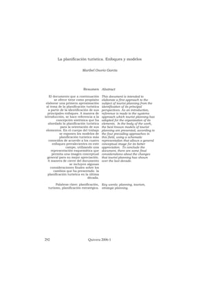 292 Quivera 2006-1
Resumen
El documento que a continuación
se ofrece tiene como propósito
elaborar una primera aproximación
al tema de la planificación turística
a partir de la identificación de sus
principales enfoques. A manera de
introducción, se hace referencia a la
concepción sistémica que ha
abordado la planificación turística
para la orientación de sus
elementos. En el cuerpo del trabajo
se exponen los modelos de
planificación turística más
conocidos de acuerdo a los cuatro
enfoques prevalecientes en este
campo, utilizando una
representación esquemática que
permita una imagen conceptual
general para su mejor apreciación.
A manera de cierre del documento
se incluyen algunas
consideraciones finales sobre los
cambios que ha presentado la
planificación turística en la última
década.
Palabras clave: planificación,
turismo, planificación estratégica.
La planificación turística. Enfoques y modelos
Maribel Osorio García
Abstract
This document is intended to
elaborate a first approach to the
subject of tourist planning from the
identification of its principal
perspectives. As an introduction,
reference is made to the systems
approach which tourist planning has
adopted for the organization of its
elements. In the body of the work,
the best known models of tourist
planning are presented, according to
the four prevailing approaches in
this field, using a schematic
representation that allows a general
conceptual image for its better
appreciation. To conclude the
document, there are some final
considerations about the changes
that tourist planning has shown
over the last decade.
Key words: planning, tourism,
strategic planning.
 