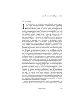Introducción
L
a planificación turística ha sido definida, de manera gene-
ral, como el proceso racional u ordenado para alcanzar el
crecimiento o el desarrollo turísticos (Molina, 1986: 46;
Godfrey y Clarke, 2000: 3). Para tal efecto, se ha abordado el
estudio del turismo desde una perspectiva sistémica, que le permita
identificar los elementos que le son constitutivos y conducir su fun-
cionalidad. Más allá de la reciente discusión de si el turismo consti-
tuye o no un sistema (Osorio, 2000 y 2004), la adopción de este
esquema conceptual para llevar a cabo la planificación turística ha
sido útil en la praxis. Varios son los modelos sistémicos propuestos
por diversos autores para su manejo en la planificación: Leiper (en
Cooper, 1997), Molina (1986), Santana (1997), Ricaurte (2001),
Ascanio (en Schluter, 2000) y Gunn (2002), entre otros. En el mode-
lo de planificación propuesto por la Organización Mundial del Tu-
rismo (1999a, 34) queda recuperado el modelo sistémico de Gunn
que consiste en concebir al sistema turístico integrado por dos
grandes componentes: la oferta y la demanda. La primera considera
el conjunto de atracciones, transportes, servicios y promoción que
dan lugar a la creación y comercialización de productos turísticos,
además de la infraestructura que le sirve de soporte. La segunda re-
fiere los mercados turísticos actuales y potenciales, nacionales y ex-
tranjeros. En este planteamiento, la adecuación entre mercados y
productos turísticos se establece como el aspecto clave para desa-
rrollar con éxito al sector turístico. Aunque dichos componentes
continúan siendo los de mayor atención en los modelos de planifi-
cación turística, el paradigma del turismo sustentable ha obligado a
incorporar el componente de la comunidad local como factor clave
del sistema. Asimismo el reconocimiento de la dimensión ambiental
en su carácter transectorial, obligó al análisis sobre las relaciones
sociedad-naturaleza, lo que en el caso del turismo condujo a consi-
derar aspectos (capacidades de carga, impactos, etc.) que con ante-
rioridad no tenían expresión metodológica en la planificación
turística. Desde nuestra perspectiva la incorporación de la comuni-
dad local y su relación con el medio ambiente, condujeron a conce-
bir al turismo como un sistema complejo que forma parte de
procesos ecológicos, políticos, económicos, sociales y culturales de
las localidades y regiones turísticas, cuyo elevado número de varia-
bles de análisis aún no queda suficientemente atendido por los mo-
delos de planificación turística vigentes.
Con el propósito de contar con una visión más amplia sobre las
propuestas de planificación aplicadas al sistema turístico y sus dis-
La planificación turística. Enfoques y modelos
Quivera 2006-1 293
 