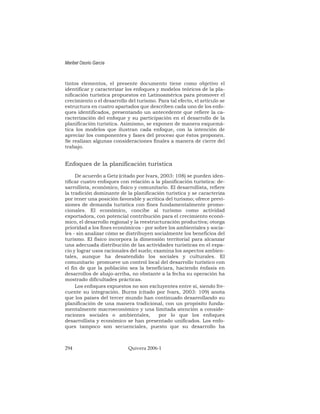 tintos elementos, el presente documento tiene como objetivo el
identificar y caracterizar los enfoques y modelos teóricos de la pla-
nificación turística propuestos en Latinoamérica para promover el
crecimiento o el desarrollo del turismo. Para tal efecto, el artículo se
estructura en cuatro apartados que describen cada uno de los enfo-
ques identificados, presentando un antecedente que refiere la ca-
racterización del enfoque y su participación en el desarrollo de la
planificación turística. Asimismo, se exponen de manera esquemá-
tica los modelos que ilustran cada enfoque, con la intención de
apreciar los componentes y fases del proceso que éstos proponen.
Se realizan algunas consideraciones finales a manera de cierre del
trabajo.
Enfoques de la planificación turística
De acuerdo a Getz (citado por Ivars, 2003: 108) se pueden iden-
tificar cuatro enfoques con relación a la planificación turística: de-
sarrollista, económico, físico y comunitario. El desarrollista, refiere
la tradición dominante de la planificación turística y se caracteriza
por tener una posición favorable y acrítica del turismo; ofrece previ-
siones de demanda turística con fines fundamentalmente promo-
cionales. El económico, concibe al turismo como actividad
exportadora, con potencial contribución para el crecimiento econó-
mico, el desarrollo regional y la reestructuración productiva; otorga
prioridad a los fines económicos - por sobre los ambientales y socia-
les - sin analizar cómo se distribuyen socialmente los beneficios del
turismo. El físico incorpora la dimensión territorial para alcanzar
una adecuada distribución de las actividades turísticas en el espa-
cio y lograr usos racionales del suelo; examina los aspectos ambien-
tales, aunque ha desatendido los sociales y culturales. El
comunitario promueve un control local del desarrollo turístico con
el fin de que la población sea la beneficiara, haciendo énfasis en
desarrollos de abajo-arriba, no obstante a la fecha su operación ha
mostrado dificultades prácticas.
Los enfoques expuestos no son excluyentes entre sí, siendo fre-
cuente su integración. Burns (citado por Ivars, 2003: 109) anota
que los países del tercer mundo han continuado desarrollando su
planificación de una manera tradicional, con un propósito funda-
mentalmente macroeconómico y una limitada atención a conside-
raciones sociales o ambientales, por lo que los enfoques
desarrollista y económico se han presentado unificados. Los enfo-
ques tampoco son secuenciales, puesto que su desarrollo ha
Maribel Osorio García
294 Quivera 2006-1
 