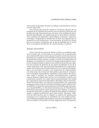 continuado en paralelo, aunque el enfoque comunitario ha sido de
reciente aparición.
Para efectos del presente trabajo se recuperan algunos de los
enfoques de la clasificación anterior, pero se ajustan a partir de una
perspectiva más latinoamericana con base en los trabajos de plani-
ficación identificados. La clasificación que se describirá a continua-
ción considera los siguientes: desarrollista, económico, espacial y
estratégico. Al igual que la clasificación de Getz, los enfoques que se
proponen no son excluyentes, ni secuenciales, de hecho es común
que se encuentren integrados, por lo que la tipología que se anota
tiene un propósito meramente de caracterización y analítico.
Enfoque desarrollista
Para el caso de los países de América Latina, se considera opor-
tuno recordar que su incursión en la práctica de la planificación
para el desarrollo estuvo marcada por la política anticomunista em-
prendida por el gobierno de los Estados Unidos desde principios de
la década de los años sesenta, cuando, a través de la Alianza para el
Progreso, se estableció el acuerdo de otorgar financiamiento a pro-
yectos fundamentados en planes nacionales de desarrollo que rigie-
ran las acciones de gobierno de los países localizados al sur de la
unión americana. Con una economía dependiente de la agroexpor-
tación, de la extracción de hidrocarburos y de la industria maquila-
dora, con mercados cerrados y de sustitución de importaciones,
con altas tasas de crecimiento demográfico, procesos de urbaniza-
ción acelerados, desequilibrios regionales y bajos índices de educa-
ción, salud y empleo, las naciones latinoamericanas requerían
nuevos flujos de capital para activar sus economías y mejorar sus
condiciones sociales, los cuales fueron proporcionados vía crédito
por organismos internacionales (Banco Mundial y Banco Interame-
ricano de Desarrollo). Los esfuerzos emprendidos por organismos
latinoamericanos como la Comisión Económica para América Lati-
na (CEPAL), el Instituto Latinoamericano de Planificación Económi-
ca y Social (ILPES) y la Sociedad Interamericana de Planificación,
formularon propuestas teórico-prácticas para explicar y proponer
formas de desarrollo y modelos de planificación global a escalas na-
cional y regional pertinentes para éstos países. (Iracheta, 1997:
176) La efervescencia que se registró en materia de planificación
económica en el continente se manifestó con una amplia produc-
ción bibliohemerográfica generada en centros de investigación y do-
cencia creados en estos años en Chile, Argentina, Perú, Venezuela y
La planificación turística. Enfoques y modelos
Quivera 2006-1 295
 