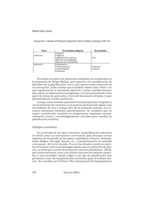 Esquema No. 3. Modelo de Planificación Integral del Turismo de Molina y Rodríguez (1987: 59)
El modelo recupera los elementos integrales ya establecidos en
la propuesta de Sergio Molina, pero apunta a la consideración de
dos fases de la planificación, con lo que aparece más coherente en
su concepción. Cabe resaltar que el modelo señala como "fines" a lo
que regularmente se denomina objetivos y metas, también destaca
que separa la elaboración de programas y su presupuestación como
parte de la fase de aplicación y fuera del documento del plan, lo que
operativamente resulta pertinente.
Aunque estos modelos apuntaron hacia propuestas integrales y
con la intención de contribuir a un proceso de desarrollo ligado a las
necesidades de ocio y tiempo libre de la población interna, sus al-
cances resultaron limitados operativamente. Se considera que su
mayor contribución consistió en proporcionar esquemas concep-
tualmente claros y metodológicamente sencillos para estudiar la
planificación turística.
Enfoque económico
En la década de los años cincuenta, la planificación indicativa
se reveló como un instrumento conveniente para alcanzar ciertos
objetivos de desarrollo en los países capitalistas: Francia, Holanda,
Italia, Bélgica, Portugal, Suecia, etc., y paulatinamente se extendió
a los países del tercer mundo. Fue en esa década cuando se conci-
bió al turismo como una estrategia óptima para la obtención de divi-
sas, en principio a través de proyectos concretos (Goldstone, 2003),
pero posteriormente como una política nacional de fomento especí-
fico a esta actividad, dando origen a un tipo de planificación que
permitiera crear los equipamientos necesarios para el turismo ma-
sivo. Se concibió así el Primer Plan Quinquenal del Equipamiento
Maribel Osorio García
298 Quivera 2006-1
 