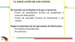 CLASIFICACIÓN DE LOS COSTOS
De acuerdo con la función en la que se incurren.
a. Costos de manufactura (Costos de producción o
costos de fabricación).
b. Costos de mercadeo (Costos de distribución y de
ventas).
Según la naturaleza de las operaciones de fabricación.
a. Por órdenes de producción.
b. Por procesos.
 