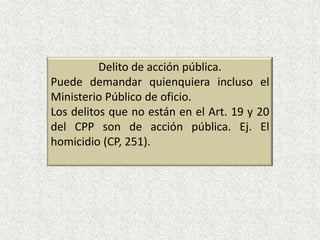 Delito de acción pública.
Puede demandar quienquiera incluso el
Ministerio Público de oficio.
Los delitos que no están en el Art. 19 y 20
del CPP son de acción pública. Ej. El
homicidio (CP, 251).
 
