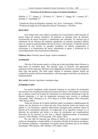 Ciencia Veterinaria. Facultad de Ciencias Veterinarias. U.N.L.Pam. – 2002
Fracturas de los Huesos Largos en Caninos Inmaduros
Wheeler, J. T.1
.; Adagio, L.1
; D’Amico, G.1
.; Hierro, J.1
; Hagge, M.1
.; Lattanzi, D.1
.;
Schieda, F.1
; Sanfilippo, S.2
1
Cátedra de Clínica de Pequeños Animales. Fac. de Cs. Veterinarias - UNLPam.
2
Profesora de Inglés de la Facultad de Ciencias Veterinarias - UNLPam
RESUMEN
Este trabajo tiene como objetivo actualizar los conocimientos sobre fracturas en
huesos largos de caninos inmaduros. Se analizará su etiología, tipos de fracturas,
localizaciones de mayor frecuencia y tratamientos más indicados. Se concluye que el
tratamiento de las fracturas del esqueleto apendicular en animales inmaduros debería
tener en cuenta las particularidades del tipo de hueso y del paciente. El método ideal de
reparación de una fractura en animales inmaduros no debería comprometer el
crecimiento y la biomecánica del hueso, permitiendo el apoyo y utilización de la
extremidad durante todo el período de tratamiento.
Palabras clave: Fractura, huesos largos, caninos inmaduros.
SUMMARY
The aim of the present report is to bring up to date knowledge about fractures in
long bones of immature dogs. The etiology, types of fractures and appropriate
treatments will be analyzed. Fractures in the appendicular skeleton are closely related to
bone type and patient. The ideal repair method in immature animals should net
compromise growth and bone biomechanics, allowing support and limbs use during the
treatment period.
Key words: fracture, long bones, immatures dogs.
INTRODUCCIÓN
Los perros inmaduros suelen presentar fracturas en sus placas de crecimiento
que merecen una consideración especial por parte del clínico y del cirujano. Las fuerzas
que se aplican a través de la placa de crecimiento con frecuencia determinan el tipo de
fractura producida y el tipo de tratamiento necesario para resolver el problema
(Alexander, 1985; Alcantara et al. 1975; Berg et al.1984; Brighton 1978; Carmichel,
1999; Herron,1981).
Todas las lesiones de la región epifisaria deben investigarse cuidadosamente de
manera que las fracturas no se pasen por alto. Estas fracturas tienen que tratarse con
rapidez y, con frecuencia, requieren intervención quirúrgica para conservar intacta la
función de la articulación adyacente. El compromiso de la superficie articular y/o el
deterioro de crecimiento por lesión a la placa de crecimiento son complicaciones
frecuentes de las fracturas en este área y afectan significativamente al pronóstico
(Lawson, 1958; Phillips, 1979; Reynolds, 1981; Salter, 1963).
Por otro lado las fracturas que afectan la diáfisis de los pacientes inmaduros
suelen ser incompletas o simple debido a la naturaleza flexible de los huesos inmaduros.
Las fracturas completas o conminutas son mucho menos frecuentes que en los adultos
(Carmichel, 1999; Herron, 1981; Phillips, 1979; Salter, 1963).
57
 