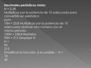 Decimales periódicos mixto:N = 2,38 Multiplicar por la potencia de 10 adecuada para convertirlo en periódicopuro10N = 23,8 Multiplicar por la potencia de 10 adecuada obtener otro número con elmismo periodo.100N = 238,8 Restarlos90N = 215 Despejar NN =90215Simplificar la fracción, si es posible  N =1843
