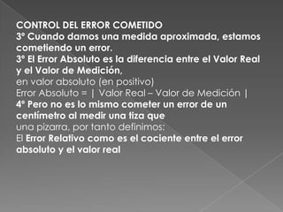 CONTROL DEL ERROR COMETIDO3º Cuando damos una medida aproximada, estamos cometiendo un error.3º El Error Absoluto es la diferencia entre el Valor Real y el Valor de Medición,en valor absoluto (en positivo)Error Absoluto = | Valor Real – Valor de Medición |4º Pero no es lo mismo cometer un error de un centímetro al medir una tiza queuna pizarra, por tanto definimos:El Error Relativo como es el cociente entre el error absoluto y el valor real