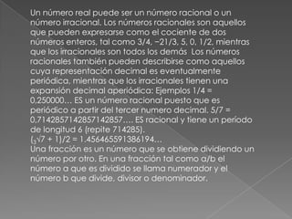 Un número real puede ser un número racional o un número irracional. Los números racionales son aquellos que pueden expresarse como el cociente de dos números enteros, tal como 3/4, −21/3, 5, 0, 1/2, mientras que los irracionales son todos los demás  Los números racionales también pueden describirse como aquellos cuya representación decimal es eventualmente periódica, mientras que los irracionales tienen una expansión decimal aperiódica: Ejemplos 1/4 = 0,250000… ES un número racional puesto que es periódico a partir del tercer numero decimal. 5/7 = 0,7142857142857142857…. ES racional y tiene un período de longitud 6 (repite 714285).(3√7 + 1)/2 = 1.456465591386194…Una fracción es un número que se obtiene dividiendo un número por otro. En una fracción tal como a/b el número a que es dividido se llama numerador y el número b que divide, divisor o denominador.