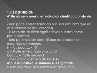 1.4.2 DEFINICIÓN4º Un número puesto en notación científica consta de :- Una parte entera formada por una sola cifra que no es el cero(la de las unidades)- El resto de las cifras significativas puestas como parte decimal.- Una potencia de base 10 que da el orden de magnitud del número.N = a , bcd...... x 10na = Parte entera (sólo una cifra)bcd..... = Parte decimal10n = Potencia entera de base 104º Si n es positivo, el número N es “grande”Si n es negativo, el número N es “pequeño”