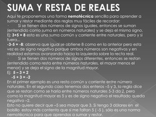 SUMA Y RESTA DE REALESAquí te proponemos una forma nemotécnica sencilla para aprender a sumar y restar mediante dos reglas muy fáciles de recordar:·         Si se tienen dos números de signos iguales, entonces se suman (entendido como suma en números naturales) y se deja el mismo signo. Ej: 3+5 = 8 esta es una suma común y corriente entre naturales, pero y si fuera...-3-5 = -8; observa que igual se obtiene 8 como en la anterior pero esta vez es de signo negativo porque ambos números son negativos y en realidad estamos avanzando hacia la izquierda sobre la recta real.·         Si se tienen dos números de signos diferentes, entonces se restan (entendido como resta entre números naturales, el mayor menos el menor) y se deja el signo de la magnitud mayor.Ej:  5 – 3 = 2    -5 + 3 = -2En el primer ejemplo es una resta común y corriente entre número naturales. En el segundo caso tenemos dos enteros –5 y 3. la regla dice que se restan como se haría entre números naturales 5-3 da 2, pero como la magnitud mayor es 5 y es de signo negativo el resultado queda negativo –2.Esto no quiere decir que –5 sea mayor que 3. Si tengo 3 dólares en  el bolsillo  estoy más contento que si me faltan 5 ( -5 ), sólo es una norma nemotécnica para que aprendas a sumar y restar. 