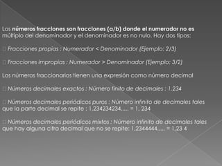 Los números fracciones son fracciones (a/b) donde el numerador no esmúltiplo del denominador y el denominador es no nulo. Hay dos tipos: Fracciones propias : Numerador < Denominador (Ejemplo: 2/3) Fracciones impropias : Numerador > Denominador (Ejemplo: 3/2)Los números fraccionarios tienen una expresión como número decimal Números decimales exactos : Número finito de decimales : 1,234 Números decimales periódicos puros : Número infinito de decimales talesque la parte decimal se repite : 1,234234234..... = 1, 234 Números decimales periódicos mixtos : Número infinito de decimales talesque hay alguna cifra decimal que no se repite: 1,2344444..... = 1,23 4