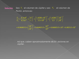 Sea       el volumen de Júpiter y sea           el volumen de Plutón, entonces:     SoluciónAsí que, caben aproximadamente 68,031 plutones en Júpiter.