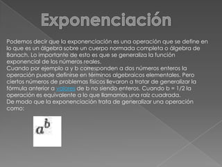 ExponenciaciónPodemos decir que la exponenciación es una operación que se define en lo que es un álgebra sobre un cuerpo normada completa o álgebra de Banach. Lo importante de esto es que se generaliza la función exponencial de los números reales.Cuando por ejemplo a y b corresponden a dos números enteros la operación puede definirse en términos algebraicos elementales. Pero ciertos números de problemas físicos llevaron a tratar de generalizar la fórmula anterior a valores de b no siendo enteros. Cuando b = 1/2 la operación es equivalente a lo que llamamos una raíz cuadrada. De modo que la exponenciación trata de generalizar una operación como: 