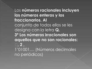 Los números racionales incluyen los números enteros y los fraccionarios. Alconjunto de todos ellos se les designa con la letra Q.3º Los números irracionales son aquellos que no son racionales: , 2 ,1’01001.... (Números decimales no periódicos)