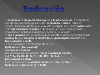 RadicaciónLa radicación es la operación inversa a la potenciación. Y consiste en que dados dos números, llamados radicando e índice, hallar un tercero, llamado raíz, tal que, elevado al índice, sea igual al radicando. En la raíz cuadrada el índice es 2, aunque en este caso se omite. Consistiría en hallar un número conocido su cuadrado. La raíz cuadrada de un número, a, es exacta cuando encontramos un número, b, que elevado al cuadrado es igual al radicando: b2 = a.Raíz cuadrada exactaLa raíz cuadrada exacta tiene de resto 0.Radicando = (Raíz exacta)2Cuadrados perfectosSon los números que poseen raíces cuadradas exactas.1, 4, 9, 16, 25, 36, 49, 64, 81, 100, 121, 144, 169, ... Raíz cuadrada enteraSi un número no es cuadrado perfecto su raíz es entera.Radicando = (Raíz entera)2 + Resto 