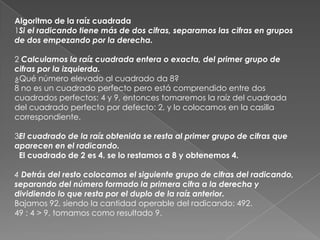 Algoritmo de la raíz cuadrada1Si el radicando tiene más de dos cifras, separamos las cifras en grupos de dos empezando por la derecha.2 Calculamos la raíz cuadrada entera o exacta, del primer grupo de cifras por la izquierda. ¿Qué número elevado al cuadrado da 8?8 no es un cuadrado perfecto pero está comprendido entre dos cuadrados perfectos: 4 y 9, entonces tomaremos la raíz del cuadrada del cuadrado perfecto por defecto: 2, y lo colocamos en la casilla correspondiente.3El cuadrado de la raíz obtenida se resta al primer grupo de cifras que aparecen en el radicando.  El cuadrado de 2 es 4. se lo restamos a 8 y obtenemos 4.4 Detrás del resto colocamos el siguiente grupo de cifras del radicando, separando del número formado la primera cifra a la derecha y dividiendo lo que resta por el duplo de la raíz anterior. Bajamos 92, siendo la cantidad operable del radicando: 492.    49 : 4 > 9, tomamos como resultado 9.