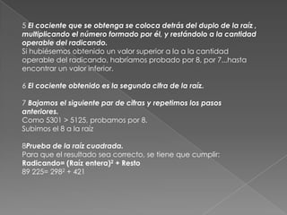 5 El cociente que se obtenga se coloca detrás del duplo de la raíz , multiplicando el número formado por él, y restándolo a la cantidad operable del radicando.Si hubiésemos obtenido un valor superior a la a la cantidad operable del radicando, habríamos probado por 8, por 7...hasta encontrar un valor inferior. 6 El cociente obtenido es la segunda cifra de la raíz. 7 Bajamos el siguiente par de cifras y repetimos los pasos anteriores.Como 5301 > 5125, probamos por 8.Subimos el 8 a la raíz8Prueba de la raíz cuadrada. Para que el resultado sea correcto, se tiene que cumplir:Radicando= (Raíz entera)2 + Resto 89 225= 2982 + 421 