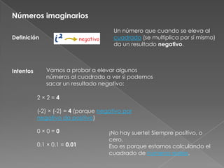 Números imaginariosUn número que cuando se eleva al cuadrado (se multiplica por sí mismo) da un resultado negativo.DefiniciónVamos a probar a elevar algunos números al cuadrado a ver si podemos sacar un resultado negativo:Intentos2 × 2 = 4(-2) × (-2) = 4 (porque negativo por negativo da positivo)0 × 0 = 00.1 × 0.1 = 0.01¡No hay suerte! Siempre positivo, o cero.Eso es porque estamos calculando el cuadrado de números reales.