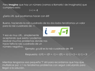 Pero imagina que hay un número (vamos a llamarlo i de imaginario) que cumpliera esto:                                        i × i = -1¿Sería útil, qué podríamos hacer con él? Bueno, haciendo la raíz cuadrada de los dos lados tendríamos un valor para la raíz cuadrada de -1:Y eso es muy útil... simplemente aceptando que exista i podemos resolver muchos problemas donde nos hace falta la raíz cuadrada de un número negativo.Ejemplo: ¿cuál es la raíz cuadrada de -9?Respuesta: √(-9) = √(9 × -1) = √(9) × √(-1) = 3 × √(-1) = 3i Mientras tengamos esa pequeña "i" ahí para recordarnos que hay que multiplicar por √-1 no tendremos problemas con seguir calculando para llegar a la solución.