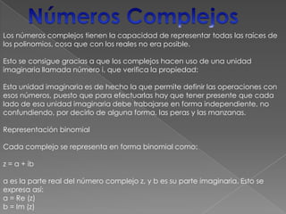 Números ComplejosLos números complejos tienen la capacidad de representar todas las raíces de los polinomios, cosa que con los reales no era posible. Esto se consigue gracias a que los complejos hacen uso de una unidad imaginaria llamada número i, que verifica la propiedad: Esta unidad imaginaria es de hecho la que permite definir las operaciones con esos números, puesto que para efectuarlas hay que tener presente que cada lado de esa unidad imaginaria debe trabajarse en forma independiente, no confundiendo, por decirlo de alguna forma, las peras y las manzanas. Representación binomial Cada complejo se representa en forma binomial como: z = a + iba es la parte real del número complejo z, y b es su parte imaginaria. Esto se expresa así: a = Re (z) b = Im (z) 