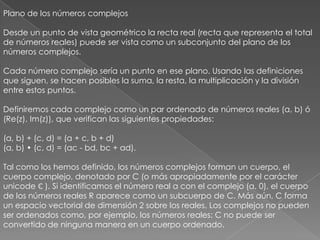 Plano de los números complejos Desde un punto de vista geométrico la recta real (recta que representa el total de números reales) puede ser vista como un subconjunto del plano de los números complejos. Cada número complejo sería un punto en ese plano. Usando las definiciones que siguen, se hacen posibles la suma, la resta, la multiplicación y la división entre estos puntos. Definiremos cada complejo como un par ordenado de números reales (a, b) ó (Re(z), Im(z)), que verifican las siguientes propiedades: (a, b) + (c, d) = (a + c, b + d) (a, b) • (c, d) = (ac - bd, bc + ad). Tal como los hemos definido, los números complejos forman un cuerpo, el cuerpo complejo, denotado por C (o más apropiadamente por el carácter unicode ℂ ). Si identificamos el número real a con el complejo (a, 0), el cuerpo de los números reales R aparece como un subcuerpo de C. Más aún, C forma un espacio vectorial de dimensión 2 sobre los reales. Los complejos no pueden ser ordenados como, por ejemplo, los números reales: C no puede ser convertido de ninguna manera en un cuerpo ordenado. 