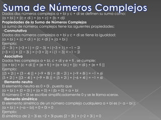 Suma de Números ComplejosDados dos números complejos a + bi y c + di se definen su suma como:(a + bi ) + (c + di ) = (a + c) + (b + d)iPropiedades de la Suma de Números ComplejosLa suma de números complejos tiene las siguientes propiedades:· ConmutativaDados dos números complejos a + bi y c + di se tiene la igualdad:(a + bi ) + (c + di ) = (c + di ) + (a + bi )Ejemplo:(2 − 3i ) + (−3 + i ) = (2 − 3) + i (−3 + 1) = −1 − 2i(−3 + i ) + (2 − 3i ) = (−3 + 2) + i (1 − 3) = −1 − 2i· AsociativaDados tres complejos a + bi, c + di y e + fi , se cumple:[(a + bi ) + (c + di )] + (e + fi ) = (a + bi ) + [(c + di ) + (e + fi )]Ejemplo:[(5 + 2i ) + (3 − 4i )] + (−9 + 8i ) = (8 − 2i ) + (−9 + 8i ) = −1 + 6i(5 + 2i ) + [(3 − 4i ) + (−9 + 8i )] = (5 + 2i ) + (−6 + 4i ) = −1 + 6i· Elemento neutroEl elemento neutro es 0 + 0i , puesto que(a + bi ) + (0 + 0i ) = (a + 0) + i (b + 0) = a + biEl número 0 + 0i se escribe simplificadamente 0 y se le llama «cero».· Elemento simétricoEl elemento simétrico de un número complejo cualquiera a + bi es (− a − bi ):(a + bi ) + (−a − bi) = 0 + 0i = 0Ejemplo:El simétrico de 2 − 3i es −2 + 3i pues (2 − 3i ) + (−2 + 3i ) = 0