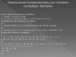 Operaciones fundamentales con números complejos. EjemplosSuma y resta de números complejos.1.− ( 3+5i ) − ( 5−3i ) = −2+8i2.− ( 9+7i ) − ( −9+7i )+( −18+i ) = ( 9+9−18 )+( 7−7+1 )i = iMultiplicación de números complejos.2 21.− ( 3+5i ) ( 5+3i ) ( 2−i ) = 15+9i+6−3i+25i+15i +10i−5t = 34+64i2 22.− ( 3−2i ) ( 2+i ) ( 1−i ) = ( 6+3i−4i−2i ) ( 1−i ) = ( 8−i ) = 8−8i−i+i = 7−9iDivisión de números complejos.21.− 3 − i − ( 3 − i ) ( 3 − 2i ) − 9 − 6i − 3i + 2i − 7 − 9i − 7 − 9i − 7 − 9i3 +2i −( 3 + 2i ) ( 3 − 2i )− 9 + 4 − 9 + 4 − 13 − 13 132 22.− ( 3 + 4i ) ( 1 − 2i ) −3 − 6i + 4i − 8i − ( 11 − 2i ) ( 1 − i )− 11 − 11i − 2i + 2i −1 + i − 1 + i − ( 1 + i ) ( 1 + i ) − 1 + i −− 9 − 13i − 9 − 13i− 2 − 2 212