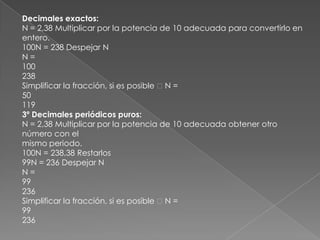 Decimales exactos:N = 2,38 Multiplicar por la potencia de 10 adecuada para convertirlo en entero.100N = 238 Despejar NN =100238Simplificar la fracción, si es posible  N =501193º Decimales periódicos puros:N = 2,38 Multiplicar por la potencia de 10 adecuada obtener otro número con elmismo periodo.100N = 238,38 Restarlos99N = 236 Despejar NN =99236Simplificar la fracción, si es posible  N =99236