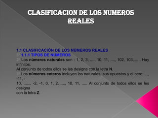 CLASIFICACION DE LOS NUMEROS REALES 1.1 CLASIFICACIÓN DE LOS NÚMEROS REALES 3º 1.1.1 TIPOS DE NÚMEROS 3º Los números naturales son : 1, 2, 3, ...., 10, 11, ...., 102, 103,.... . Hay infinitos. Al conjunto de todos ellos se les designa con la letra N. 3º Los números enteros incluyen los naturales, sus opuestos y el cero: ..., -11, - 10, ......, -2, -1, 0, 1, 2, ...., 10, 11, ..... Al conjunto de todos ellos se les designa con la letra Z. 