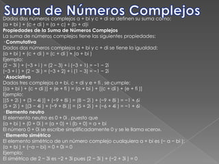 Suma de Números Complejos,[object Object],Dados dos números complejos a + bi y c + di se definen su suma como:,[object Object],(a + bi ) + (c + di ) = (a + c) + (b + d)i,[object Object],Propiedades de la Suma de Números Complejos,[object Object],La suma de números complejos tiene las siguientes propiedades:,[object Object],· Conmutativa,[object Object],Dados dos números complejos a + bi y c + di se tiene la igualdad:,[object Object],(a + bi ) + (c + di ) = (c + di ) + (a + bi ),[object Object],Ejemplo:,[object Object],(2 − 3i ) + (−3 + i ) = (2 − 3) + i (−3 + 1) = −1 − 2i,[object Object],(−3 + i ) + (2 − 3i ) = (−3 + 2) + i (1 − 3) = −1 − 2i,[object Object],· Asociativa,[object Object],Dados tres complejos a + bi, c + di y e + fi , se cumple:,[object Object],[(a + bi ) + (c + di )] + (e + fi ) = (a + bi ) + [(c + di ) + (e + fi )],[object Object],Ejemplo:,[object Object],[(5 + 2i ) + (3 − 4i )] + (−9 + 8i ) = (8 − 2i ) + (−9 + 8i ) = −1 + 6i,[object Object],(5 + 2i ) + [(3 − 4i ) + (−9 + 8i )] = (5 + 2i ) + (−6 + 4i ) = −1 + 6i,[object Object],· Elemento neutro,[object Object],El elemento neutro es 0 + 0i , puesto que,[object Object],(a + bi ) + (0 + 0i ) = (a + 0) + i (b + 0) = a + bi,[object Object],El número 0 + 0i se escribe simplificadamente 0 y se le llama «cero».,[object Object],· Elemento simétrico,[object Object],El elemento simétrico de un número complejo cualquiera a + bi es (− a − bi ):,[object Object],(a + bi ) + (−a − bi) = 0 + 0i = 0,[object Object],Ejemplo:,[object Object],El simétrico de 2 − 3i es −2 + 3i pues (2 − 3i ) + (−2 + 3i ) = 0,[object Object]