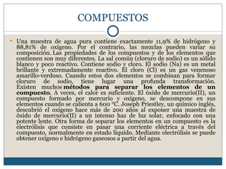 COMPUESTOS

 Una muestra de agua pura contiene exactamente 11,9% de hidrógeno y
  88,81% de oxígeno. Por el contrario, las mezclas pueden variar su
  composición. Las propiedades de los compuestos y de los elementos que
  contienen son muy diferentes. La sal común (cloruro de sodio) es un sólido
  blanco y poco reactivo. Contiene sodio y cloro. El sodio (Na) es un metal
  brillante y extremadamente reactivo. El cloro (Cl) es un gas venenoso
  amarillo-verdoso. Cuando estos dos elementos se combinan para formar
  cloruro de sodio, tiene lugar una profunda transformación.
  Existen muchos métodos para separar los elementos de un
  compuesto. A veces, el calor es suficiente. El óxido de mercurio(II), un
  compuesto formado por mercurio y oxígeno, se descompone en sus
  elementos cuando se calienta a 600 °C. Joseph Priestley, un químico inglés,
  descubrió el oxígeno hace más de 200 años al exponer una muestra de
  óxido de mercurio(II) a un intenso haz de luz solar, enfocado con una
  potente lente. Otra forma de separar los elementos en un compuesto es la
  electrólisis que consiste en pasar una corriente eléctrica a través del
  compuesto, normalmente en estado líquido. Mediante electrólisis se puede
  obtener oxígeno e hidrógeno gaseosos a partir del agua.
 