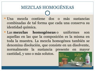 MEZCLAS HOMOGÉNEAS

 Una   mezcla contiene dos o más sustancias
  combinadas de tal forma que cada una conserva su
  identidad química.
 Las mezclas     homogéneas o uniformes son
  aquellas en las que la composición es la misma en
  toda la muestra. La mezcla homogénea también se
  denomina disolución, que consiste en un disolvente,
  normalmente la sustancia presente en mayor
  cantidad, y uno o más solutos.
 