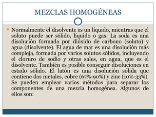 MEZCLAS HOMOGÉNEAS

 Normalmente el disolvente es un líquido, mientras que el
 soluto puede ser sólido, líquido o gas. La soda es una
 disolución formada por dióxido de carbono (soluto) y
 agua (disolvente). El agua de mar es una disolución más
 compleja, formada por varios solutos sólidos, incluyendo
 el cloruro de sodio y otras sales, en agua, que es el
 disolvente. También es posible conseguir disoluciones en
 estado sólido. El latón es una disolución sólida que
 contiene dos metales, cobre (67%-90%) y zinc (10%-33%).
 Se pueden emplear varios métodos para separar los
 componentes de una mezcla homogénea. Algunos de
 ellos son:
 