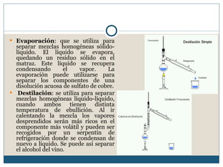  Evaporación: que se utiliza para
  separar mezclas homogéneas sólido-
  líquido. El líquido se evapora,
  quedando un residuo sólido en el
  matraz. Este líquido se recupera
  condensando        el   vapor.     La
  evaporación puede utilizarse para
  separar los componentes de una
  disolución acuosa de sulfato de cobre.
 Destilación: se utiliza para separar
  mezclas homogéneas líquido-líquido,
  cuando ambos tienen distinta
  temperatura de ebullición. Al ir
  calentando la mezcla los vapores
  desprendidos serán más ricos en el
  componente más volátil y pueden ser
  recogidos por un serpentín de
  refrigeración donde se condensan de
  nuevo a líquido. Se puede así separar
  el alcohol del vino.
 
