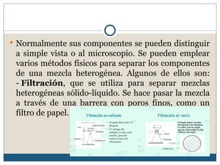  Normalmente sus componentes se pueden distinguir
 a simple vista o al microscopio. Se pueden emplear
 varios métodos físicos para separar los componentes
 de una mezcla heterogénea. Algunos de ellos son:
 - Filtración, que se utiliza para separar mezclas
 heterogéneas sólido-líquido. Se hace pasar la mezcla
 a través de una barrera con poros finos, como un
 filtro de papel.
 